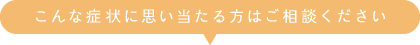 こんな症状に思い当たる方はご相談ください