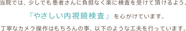 当院では、少しでも患者さんに負担なく楽に検査を受けて頂けるよう、『やさしい内視鏡検査』を心がけています。丁寧なカメラ操作はもちろんの事、以下のような工夫を行っています。